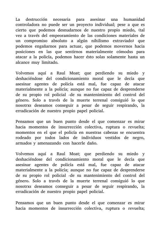 La destruccién necesaria para asesinar una humanidad controladora no puede ser un proyecto individual; pese a que es cierto que podemos desnudarnos de nuestro propio miedo, (tal vez a través del empeoramiento de las condiciones materiales de un compromiso absoluto a algin nihilismo extraviado) que podemos engaiarnos para actuar, que podemos movernos hacia posiciones en las que sentimos materialmente cémodxs para atacar a la policia, podemos hacer ésto solas solamente hasta un aleance muy limitado. Volvemos aqui a Raul Moat; que perdiendo su miedo y deshaciéndose del condicionamiento moral que le decia que asesinar agentes de policia estd mal, fue capaz de atacar materialmente a la policia; aunque no fue capaz de desprenderse de su propio rol policial -de su mantenimiento del control del género. Solo a través de la muerte terrenal consiguié lo que nosotrxs deseamos conseguir a pesar de seguir respirando, la erradicacién de nuestro propio papel policial. Pensamos que un buen punto desde el que comenzar es mirar hacia momentos de insurreccién colectiva, ruptura o revuelta; momentos en el que el policia en nuestras cabezas se encuentra rodeado por todos lados de individuos vestidos de negro, armados y amenazando con hacerle dafio. Volvemos aqui a Raul Moat; que perdiendo su miedo y deshaciéndose del condicionamiento moral que le decia que asesinar agentes de policia estd mal, fue capaz de atacar materialmente a la policia; aunque no fue capaz de desprenderse de su propio rol policial -de su mantenimiento del control del género. Solo a través de la muerte terrenal consiguié lo que nosotrxs deseamos conseguir a pesar de seguir respirando, la erradicacién de nuestro propio papel policial. Pensamos que un buen punto desde el que comenzar es mirar hacia momentos de insurreccién colectiva, ruptura o revuelta;